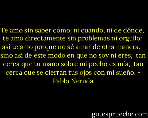 Te amo sin saber cómo, ni cuándo, ni de dónde, <br />te amo directamente sin problemas ni orgullo: <br />así te amo porque no sé amar de otra manera, <br /><br />sino así de este modo en que no soy ni eres, <br />tan cerca que tu mano sobre mi pecho es mía, <br />tan cerca que se cierran tus ojos con mi sueño. - Pablo Neruda