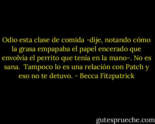 Odio esta clase de comida -dije, notando cómo la grasa empapaba el papel encerado que envolvía el perrito que tenía en la mano-. No es sana.<br /><br />Tampoco lo es una relación con Patch y eso no te detuvo. - Becca Fitzpatrick