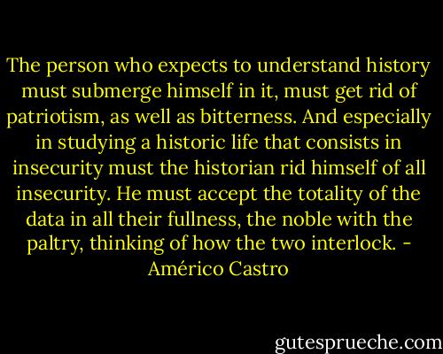 The person who expects to understand history must submerge himself in it, must get rid of patriotism, as well as bitterness. And especially in studying a historic life that consists in insecurity must the historian rid himself of all insecurity. He must accept the totality of the data in all their fullness, the noble with the paltry, thinking of how the two interlock. - Américo Castro