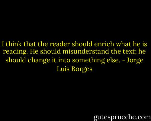 I think that the reader should enrich what he is reading. He should misunderstand the text; he should change it into something else. - Jorge Luis Borges