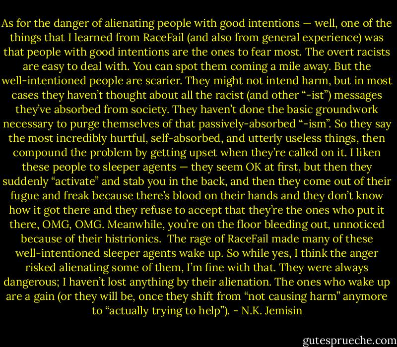 As for the danger of alienating people with good intentions — well, one of the things that I learned from RaceFail (and also from general experience) was that people with good intentions are the ones to fear most. The overt racists are easy to deal with. You can spot them coming a mile away. But the well-intentioned people are scarier. They might not intend harm, but in most cases they haven’t thought about all the racist (and other “-ist”) messages they’ve absorbed from society. They haven’t done the basic groundwork necessary to purge themselves of that passively-absorbed “-ism”. So they say the most incredibly hurtful, self-absorbed, and utterly useless things, then compound the problem by getting upset when they’re called on it. I liken these people to sleeper agents — they seem OK at first, but then they suddenly “activate” and stab you in the back, and then they come out of their fugue and freak because there’s blood on their hands and they don’t know how it got there and they refuse to accept that they’re the ones who put it there, OMG, OMG. Meanwhile, you’re on the floor bleeding out, unnoticed because of their histrionics.<br /><br />The rage of RaceFail made many of these well-intentioned sleeper agents wake up. So while yes, I think the anger risked alienating some of them, I’m fine with that. They were always dangerous; I haven’t lost anything by their alienation. The ones who wake up are a gain (or they will be, once they shift from “not causing harm” anymore to “actually trying to help”). - N.K. Jemisin