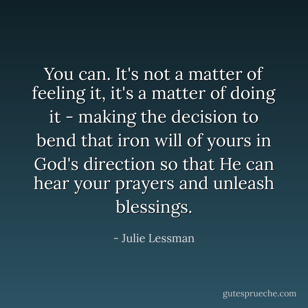 You can. It's not a matter of feeling it, it's a matter of doing it - making the decision to bend that iron will of yours in God's direction so that He can hear your prayers and unleash blessings. - Julie Lessman