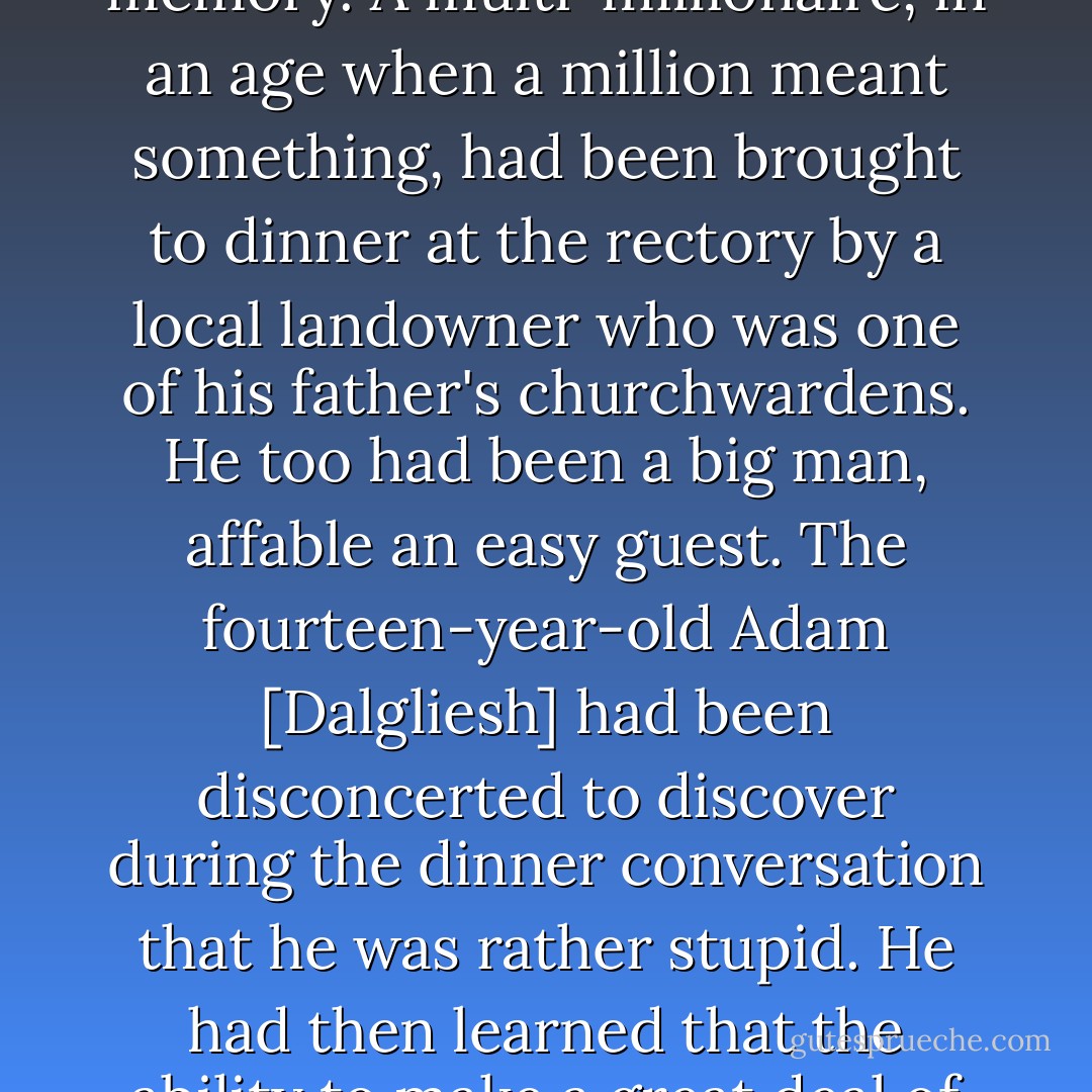 SIR DANIEL was a large man, broad of shoulder...his eyes were rather small above the double pouches and the look they fixed on Dalgliesh gave nothing away. Looking at his bland, unrevealing face sparked off for Dalgliesh a childhood memory. A multi-millionaire, in an age when a million meant something, had been brought to dinner at the rectory by a local landowner who was one of his father's churchwardens. He too had been a big man, affable an easy guest. The fourteen-year-old Adam [Dalgliesh] had been disconcerted to discover during the dinner conversation that he was rather stupid. He had then learned that the ability to make a great deal of money in a particular way is a talent highly advantageous to it possessor and possibly beneficial to others, but implies no virtue, wisdom or intelligence beyond expertise in a lucrative field. - P.D. James