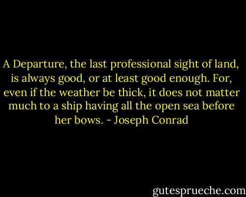 A Departure, the last professional sight of land, is always good, or at least good enough. For, even if the weather be thick, it does not matter much to a ship having all the open sea before her bows. - Joseph Conrad