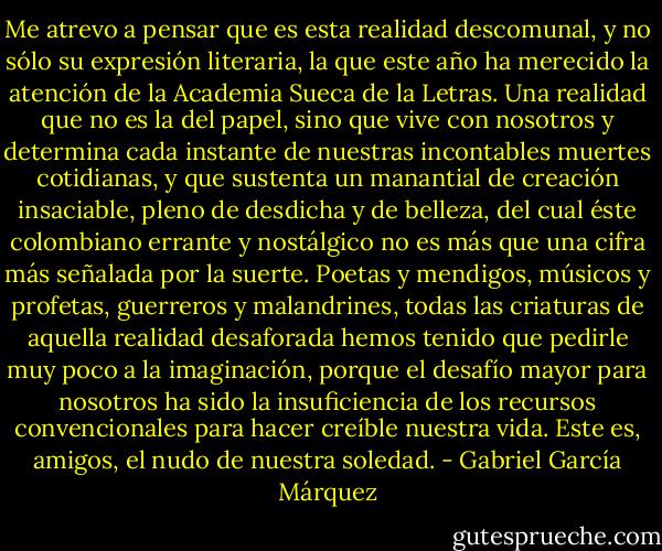 Me atrevo a pensar que es esta realidad descomunal, y no sólo su expresión literaria, la que este año ha merecido la atención de la Academia Sueca de la Letras. Una realidad que no es la del papel, sino que vive con nosotros y determina cada instante de nuestras incontables muertes cotidianas, y que sustenta un manantial de creación insaciable, pleno de desdicha y de belleza, del cual éste colombiano errante y nostálgico no es más que una cifra más señalada por la suerte. Poetas y mendigos, músicos y profetas, guerreros y malandrines, todas las criaturas de aquella realidad desaforada hemos tenido que pedirle muy poco a la imaginación, porque el desafío mayor para nosotros ha sido la insuficiencia de los recursos convencionales para hacer creíble nuestra vida. Este es, amigos, el nudo de nuestra soledad. - Gabriel García Márquez