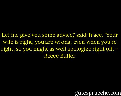 Let me give you some advice," said Trace. "Your wife is right, you are wrong, even when you're right, so you might as well apologize right off. - Reece Butler