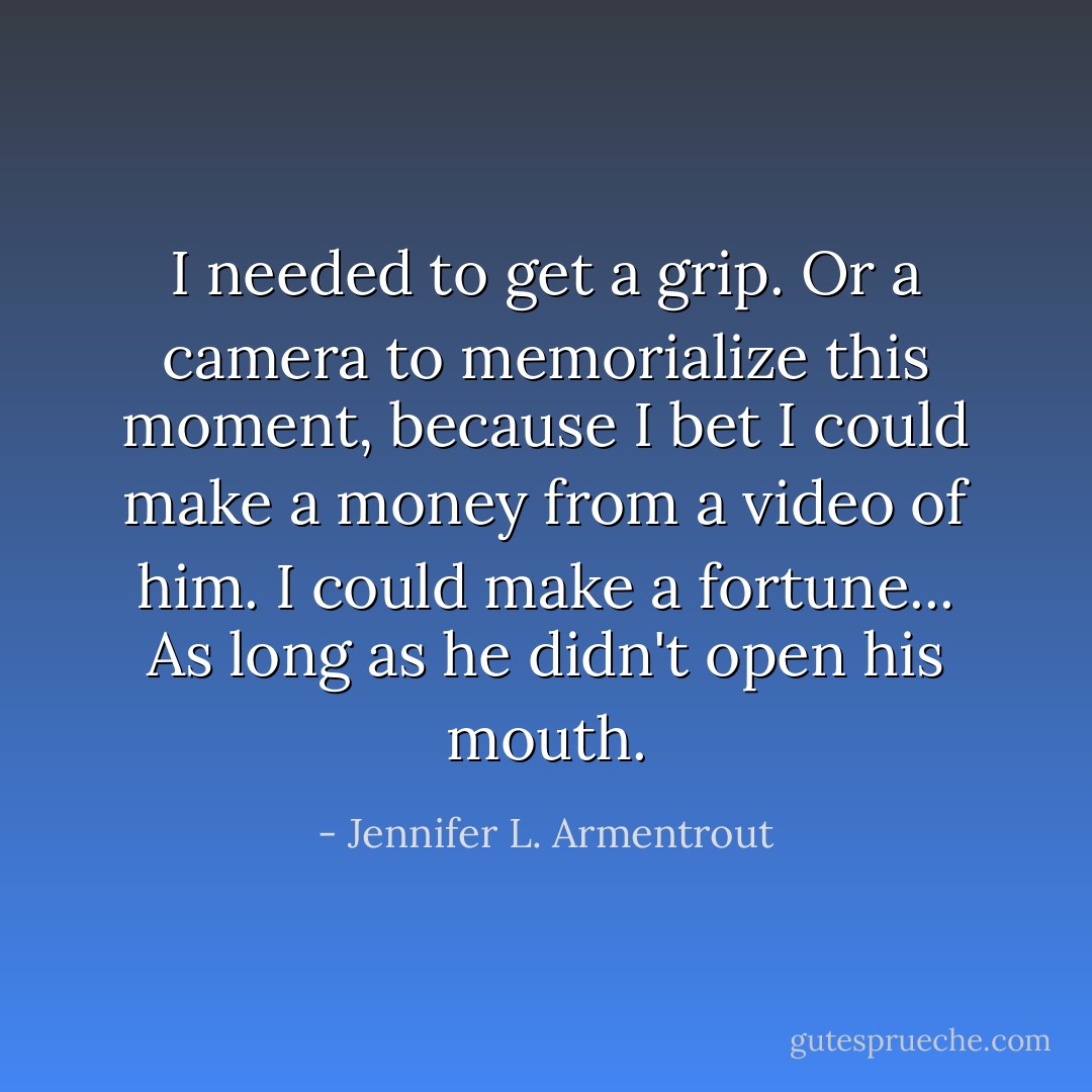 I needed to get a grip. Or a camera to memorialize this moment, because I bet I could make a money from a video of him. I could make a fortune... As long as he didn't open his mouth. - Jennifer L. Armentrout