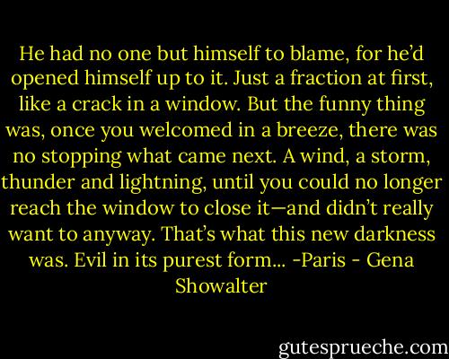 He had no one but himself to blame, for he’d opened himself up to it. Just a fraction at first, like a crack in a window. But the funny thing was, once<br />you welcomed in a breeze, there was no stopping what came next. A wind, a storm, thunder and lightning, until you could no longer reach the<br />window to close it—and didn’t really want to anyway. That’s what this new darkness was. Evil in its purest form...<br />-Paris - Gena Showalter