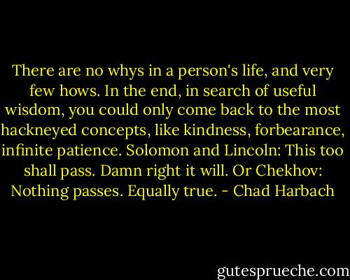 There are no whys in a person's life, and very few hows. In the end, in search of useful wisdom, you could only come back to the most hackneyed concepts, like kindness, forbearance, infinite patience. Solomon and Lincoln: This too shall pass. Damn right it will. Or Chekhov: Nothing passes. Equally true. - Chad Harbach