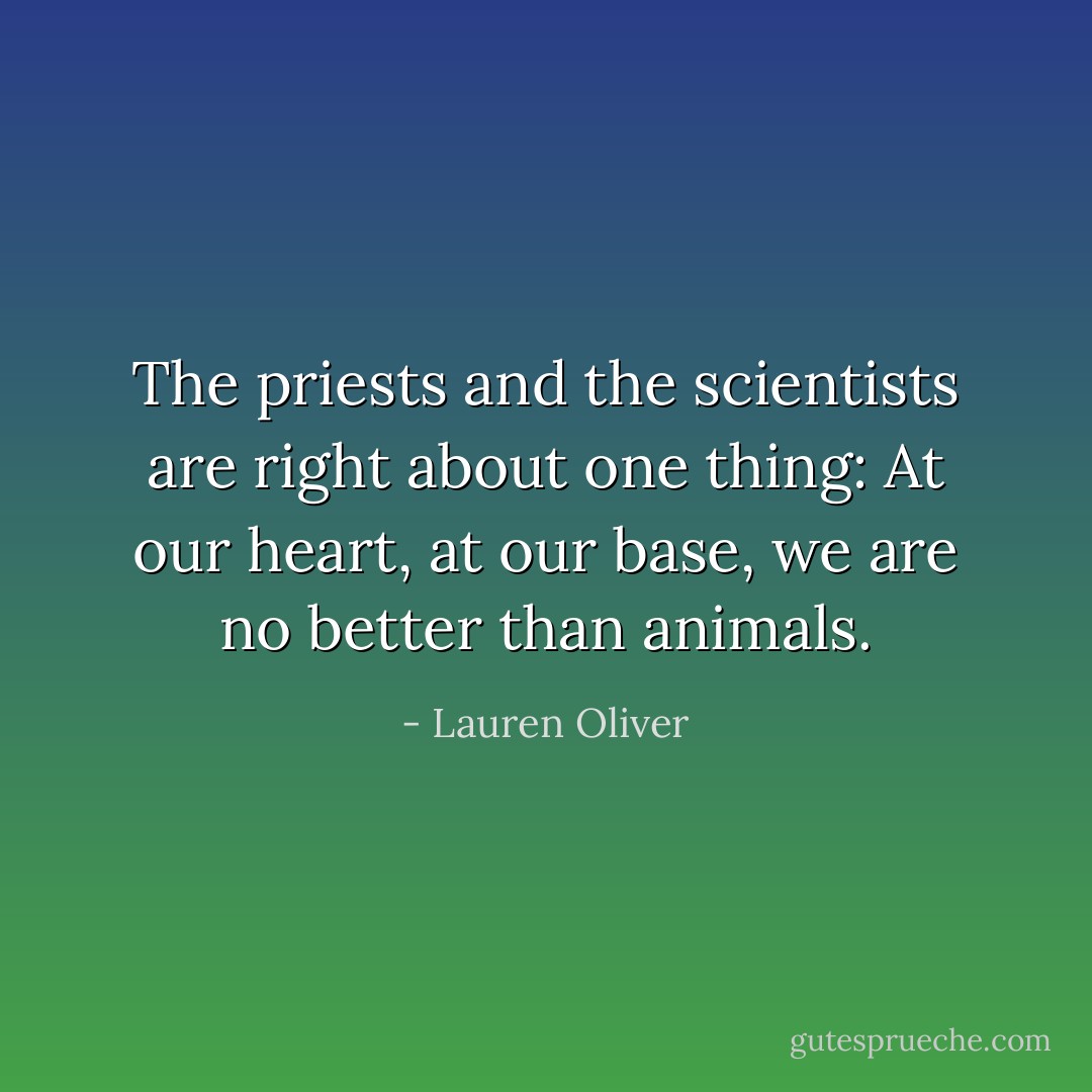The priests and the scientists are right about one thing: At our heart, at our base, we are no better than animals. - Lauren Oliver