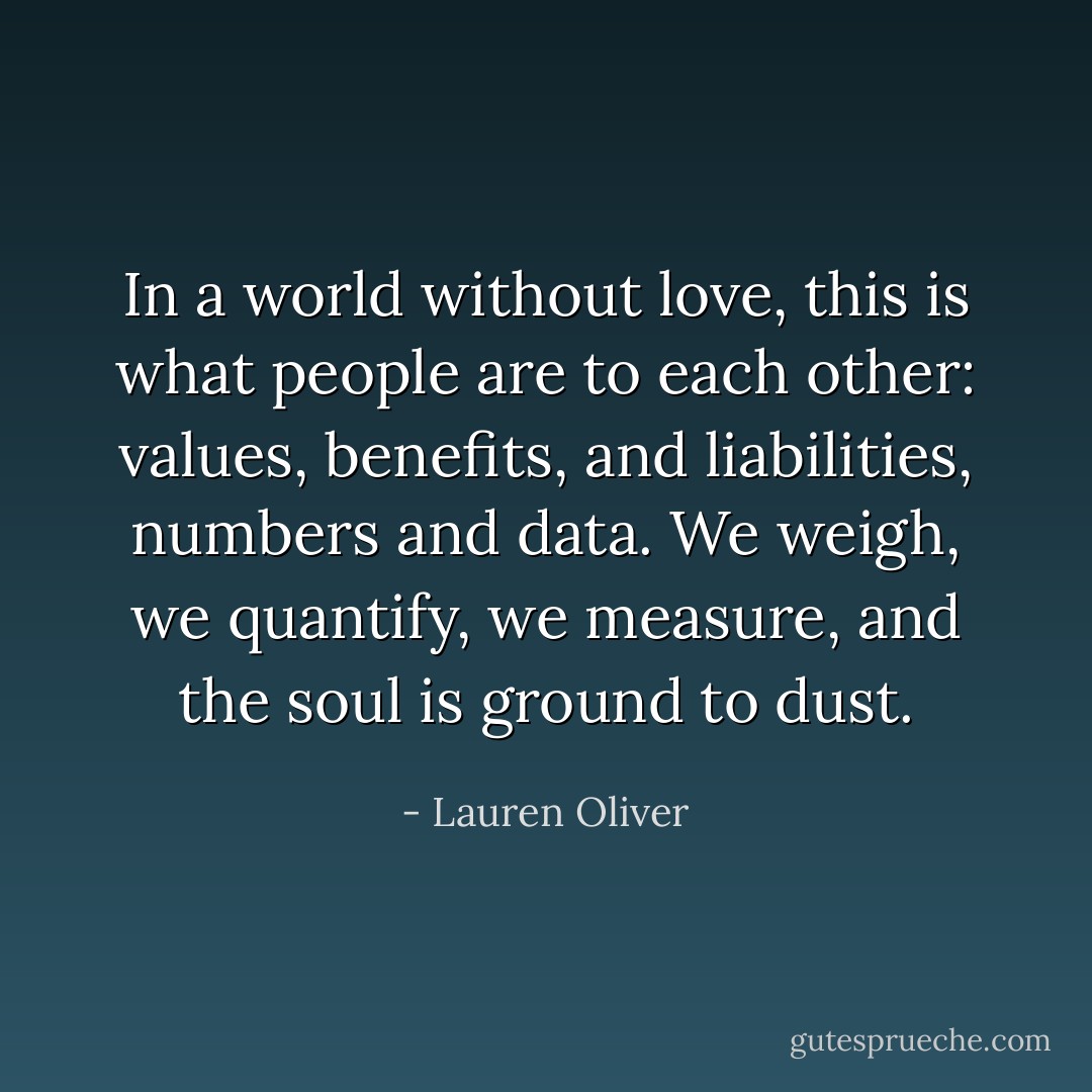 In a world without love, this is what people are to each other: values, benefits, and liabilities, numbers and data. We weigh, we quantify, we measure, and the soul is ground to dust. - Lauren Oliver