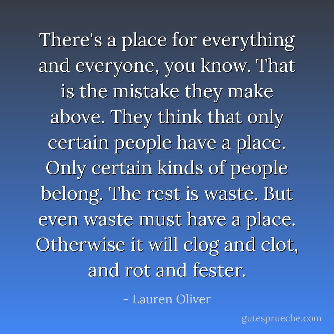 There's a place for everything and everyone, you know. That is the mistake they make above. They think that only certain people have a place. Only certain kinds of people belong. The rest is waste. But even waste must have a place. Otherwise it will clog and clot, and rot and fester. - Lauren Oliver