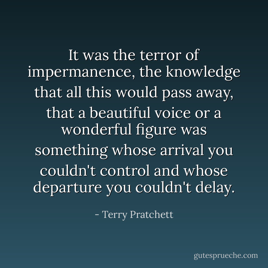 It was the terror of impermanence, the knowledge that all this would pass away, that a beautiful voice or a wonderful figure was something whose arrival you couldn't control and whose departure you couldn't delay. - Terry Pratchett