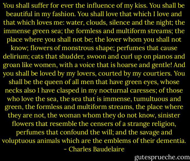 You shall suffer for ever the influence of my kiss. You shall be beautiful in my fashion. You shall love that which I love and that which loves me: water, clouds, silence and the night; the immense green sea; the formless and multiform streams; the place where you shall not be; the lover whom you shall not know; flowers of monstrous shape; perfumes that cause delirium; cats that shudder, swoon and curl up on pianos and groan like women, with a voice that is hoarse and gentle! And you shall be loved by my lovers, courted by my courtiers. You shall be the queen of all men that have green eyes, whose necks also I have clasped in my nocturnal caresses; of those who love the sea, the sea that is immense, tumultuous and green, the formless and multiform streams, the place where they are not, the woman whom they do not know, sinister flowers that resemble the censers of a strange religion, perfumes that confound the will; and the savage and voluptuous animals which are the emblems of their dementia. - Charles Baudelaire