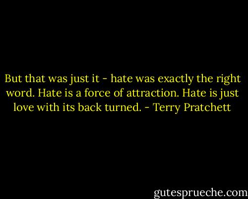 But that was just it - hate was exactly the right word. Hate is a force of attraction. Hate is just love with its back turned. - Terry Pratchett