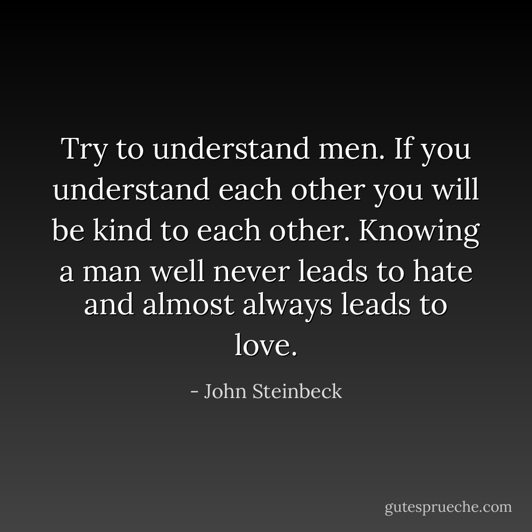 Try to understand men. If you understand each other you will be kind to each other. Knowing a man well never leads to hate and almost always leads to love. - John Steinbeck