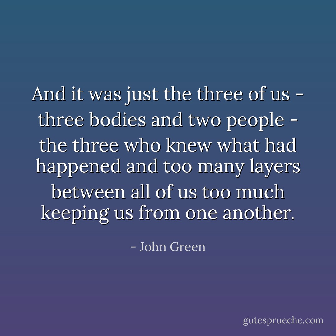 And it was just the three of us - three bodies and two people - the three who knew what had happened and too many layers between all of us too much keeping us from one another. - John Green