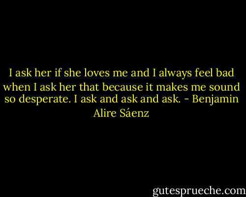 I ask her if she loves me and I always feel bad when I ask her that because it makes me sound so desperate. I ask and ask and ask. - Benjamin Alire Sáenz