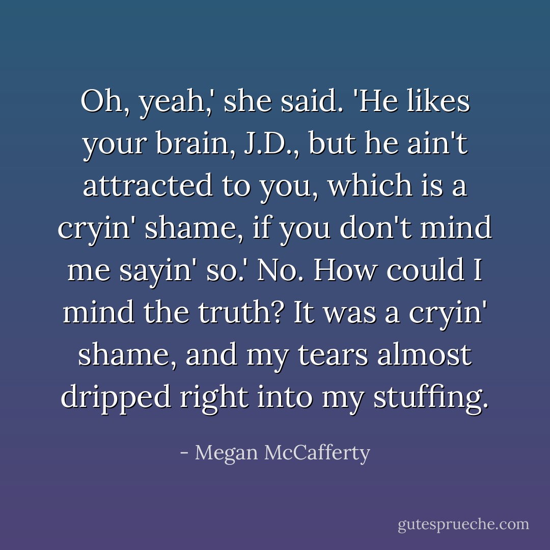 Oh, yeah,' she said. 'He likes your brain, J.D., but he ain't attracted to you, which is a cryin' shame, if you don't mind me sayin' so.'<br />No. How could I mind the truth? It was a cryin' shame, and my tears almost dripped right into my stuffing. - Megan McCafferty