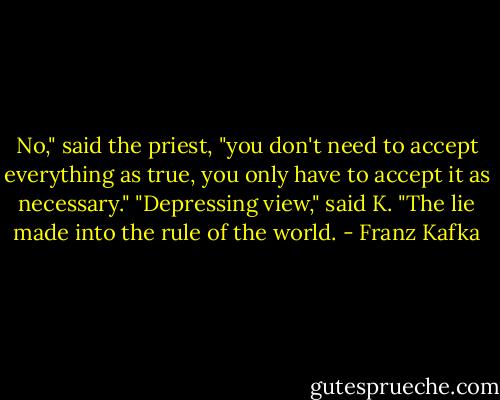 No," said the priest, "you don't need to accept everything as true, you only have to accept it as necessary." "Depressing view," said K. "The lie made into the rule of the world. - Franz Kafka