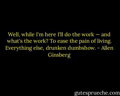 Well, while I'm here I'll do the work — and what's the work? To ease the pain of living. Everything else, drunken dumbshow. - Allen Ginsberg