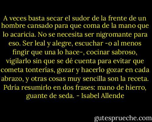 A veces basta secar el sudor de la frente de un hombre cansado para que coma de la mano que lo acaricia. No se necesita ser nigromante para eso. Ser leal y alegre, escuchar -o al menos fingir que una lo hace-, cocinar sabroso, vigilarlo sin que se dé cuenta para evitar que cometa tonterías, gozar y hacerlo gozar en cada abrazo, y otras cosas muy sencilla son la receta. Pdría resumirlo en dos frases: mano de hierro, guante de seda. - Isabel Allende