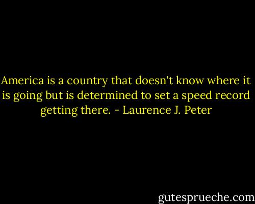 America is a country that doesn't know where it is going but is determined to set a speed record getting there. - Laurence J. Peter