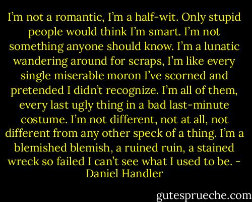 I’m not a romantic, I’m a half-wit. Only stupid people would think I’m smart. I’m not something anyone should know. I’m a lunatic wandering around for scraps, I’m like every single miserable moron I’ve scorned and pretended I didn’t recognize. I’m all of them, every last ugly thing in a bad last-minute costume. I’m not different, not at all, not different from any other speck of a thing. I’m a blemished blemish, a ruined ruin, a stained wreck so failed I can’t see what I used to be. - Daniel Handler