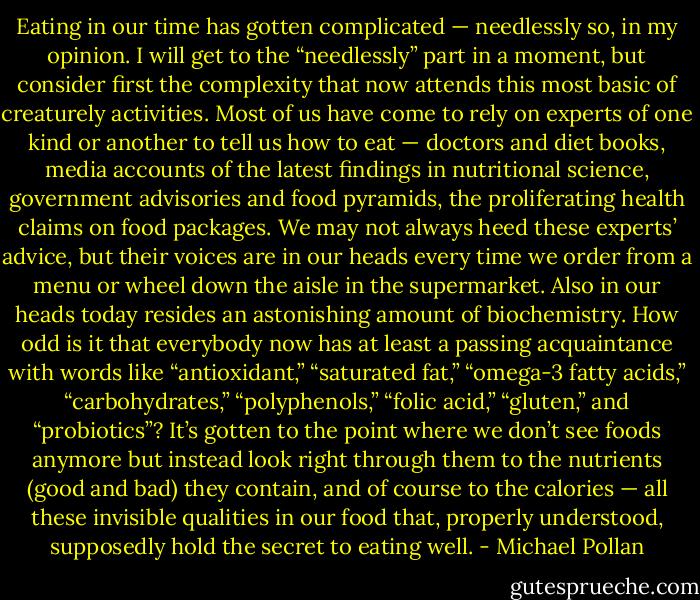 Eating in our time has gotten complicated — needlessly so, in my opinion. I will get to the “needlessly” part in a moment, but consider first the complexity that now attends this most basic of creaturely activities. Most of us have come to rely on experts of one kind or another to tell us how to eat — doctors and diet books, media accounts of the latest findings in nutritional science, government advisories and food pyramids, the proliferating health claims on food packages. We may not always heed these experts’ advice, but their voices are in our heads every time we order from a menu or wheel down the aisle in the supermarket. Also in our heads today resides an astonishing amount of biochemistry. How odd is it that everybody now has at least a passing acquaintance with words like “antioxidant,” “saturated fat,” “omega-3 fatty acids,” “carbohydrates,” “polyphenols,” “folic acid,” “gluten,” and “probiotics”? It’s gotten to the point where we don’t see foods anymore but instead look right through them to the nutrients (good and bad) they contain, and of course to the calories — all these invisible qualities in our food that, properly understood, supposedly hold the secret to eating well. - Michael Pollan