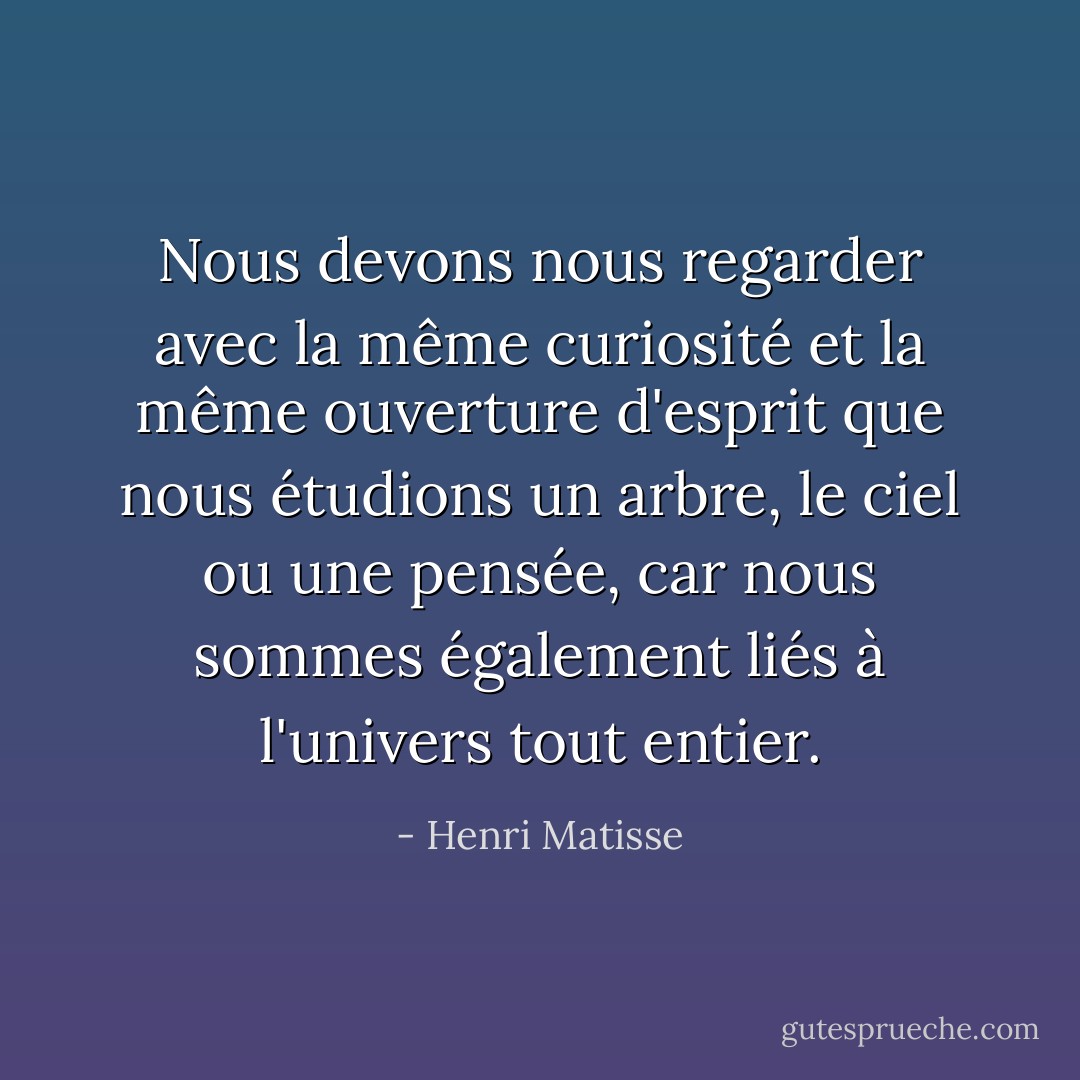 Nous devons nous regarder avec la même curiosité et la même ouverture d'esprit que nous étudions un arbre, le ciel ou une pensée, car nous sommes également liés à l'univers tout entier. - Henri Matisse