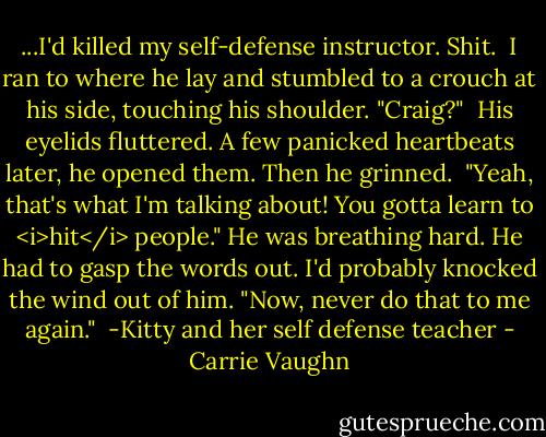 ...I'd killed my self-defense instructor. Shit.<br /><br />I ran to where he lay and stumbled to a crouch at his side, touching his shoulder. "Craig?"<br /><br />His eyelids fluttered. A few panicked heartbeats later, he opened them. Then he grinned.<br /><br />"Yeah, that's what I'm talking about! You gotta learn to <i>hit</i> people." He was breathing hard. He had to gasp the words out. I'd probably knocked the wind out of him. "Now, never do that to me again."<br /><br />-Kitty and her self defense teacher - Carrie Vaughn