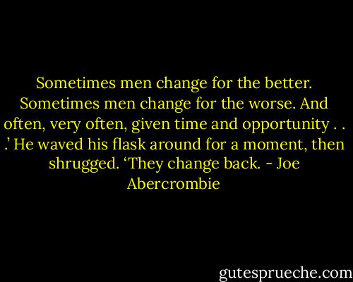 Sometimes men change for the better. Sometimes men change for the worse. And often, very often, given time and opportunity . . .’ He waved his flask around for a moment, then shrugged. ‘They change back. - Joe Abercrombie
