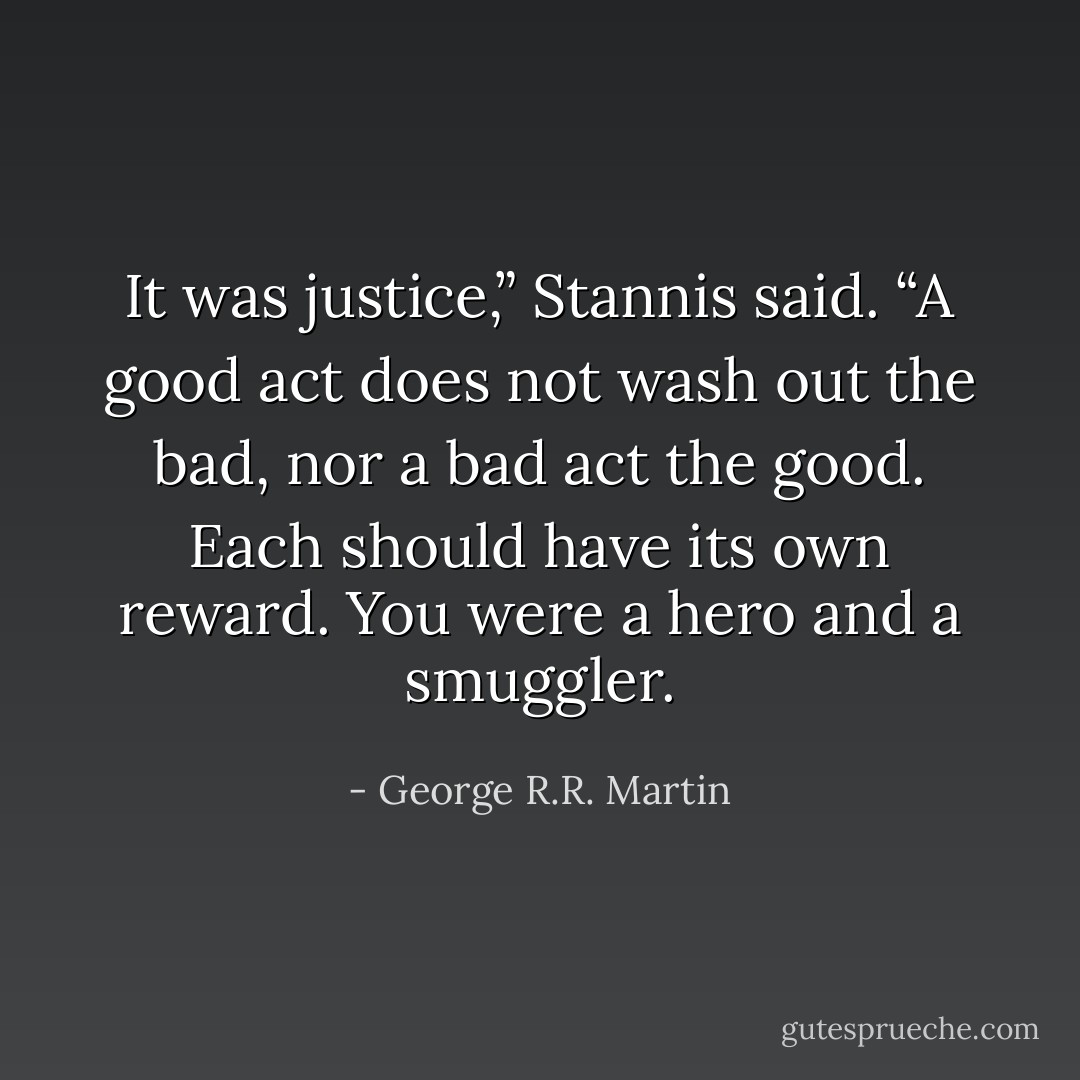 It was justice,” Stannis said. “A good act does not wash out the bad, nor a bad act the good. Each should have its own reward. You were a hero and a smuggler. - George R.R. Martin