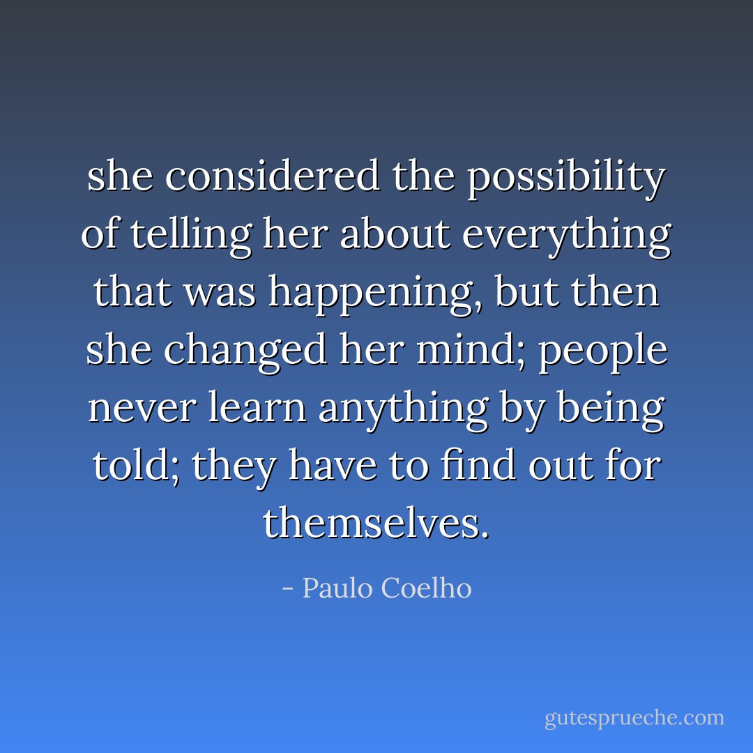 she considered the possibility of telling her about everything that was happening, but then she changed her mind; people never learn anything by being told; they have to find out for themselves. - Paulo Coelho