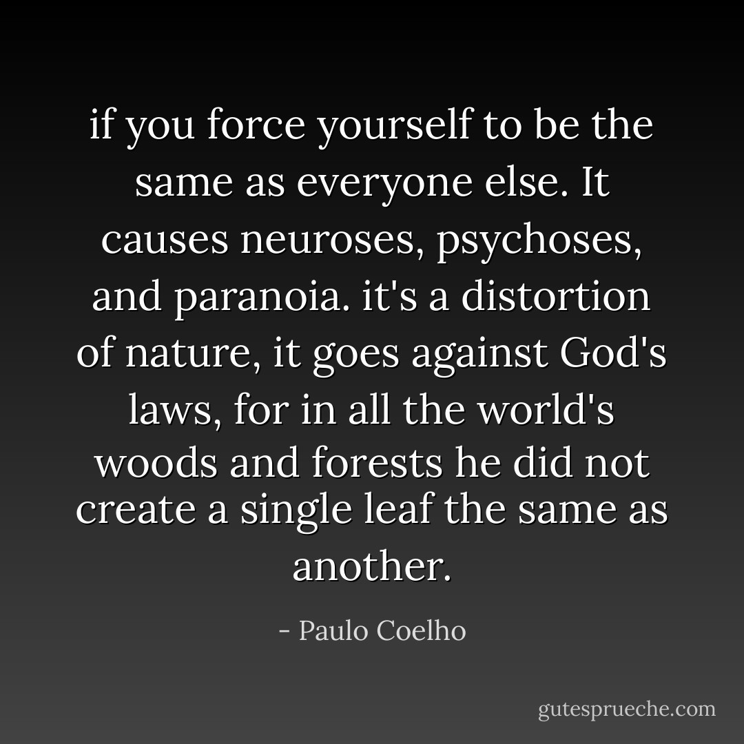 if you force yourself to be the same as everyone else. It causes neuroses, psychoses, and paranoia. it's a distortion of nature, it goes against God's laws, for in all the world's woods and forests he did not create a single leaf the same as another. - Paulo Coelho