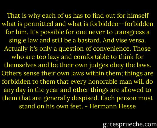 That is why each of us has to find out for himself what is permitted and what is forbidden--forbidden for him. It's possible for one never to transgress a single law and still be a bastard. And vise versa. Actually it's only a question of convenience. Those who are too lazy and comfortable to think for themselves and be their own judges obey the laws. Others sense their own laws within them; things are forbidden to them that every honorable man will do any day in the year and other things are allowed to them that are generally despised. Each person must stand on his own feet. - Hermann Hesse