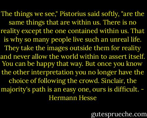 The things we see," Pistorius said softly, "are the same things that are within us. There is no reality except the one contained within us. That is why so many people live such an unreal life. They take the images outside them for reality and never allow the world within to assert itself. You can be happy that way. But once you know the other interpretation you no longer have the choice of following the crowd. Sinclair, the majority's path is an easy one, ours is difficult. - Hermann Hesse