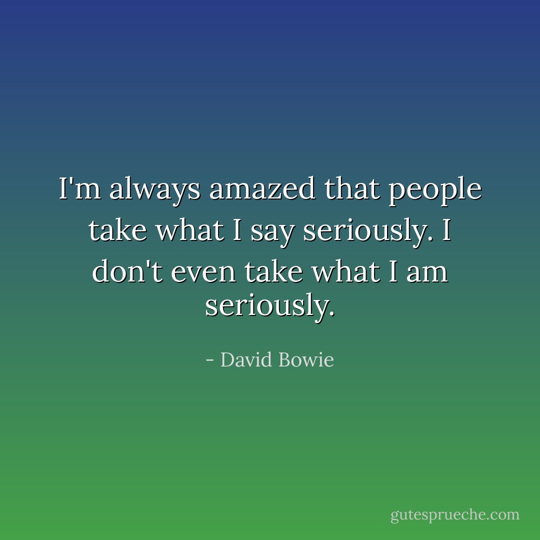 I'm always amazed that people take what I say seriously. I don't even take what I am seriously. - David Bowie