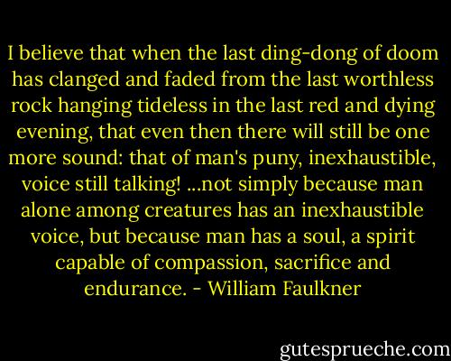 I believe that when the last ding-dong of doom has clanged and faded from the last worthless rock hanging tideless in the last red and dying evening, that even then there will still be one more sound: that of man's puny, inexhaustible, voice still talking! ...not simply because man alone among creatures has an inexhaustible voice, but because man has a soul, a spirit capable of compassion, sacrifice and endurance. - William Faulkner