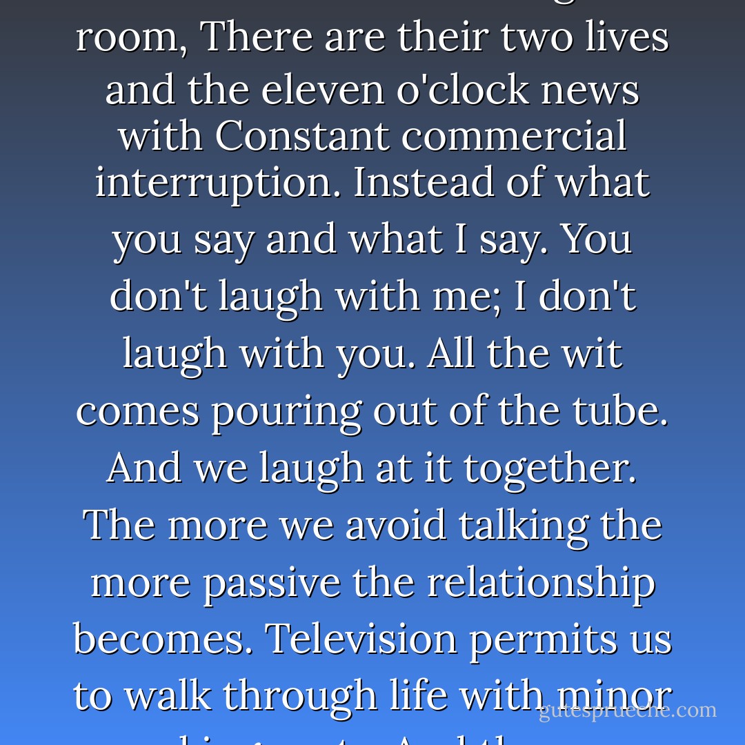 So many television marriages -<br />that playing out of lives against a <br />background of the tube.<br />Instead of two lives filing the room,<br />There are their two lives and the eleven o'clock news with<br />Constant commercial interruption.<br />Instead of what you say and what I say.<br />You don't laugh with me;<br />I don't laugh with you.<br />All the wit comes pouring out of the tube.<br />And we laugh at it together.<br />The more we avoid talking<br />the more passive the relationship becomes.<br />Television permits us to walk through life<br />with minor speaking parts.<br />And the more we fail to speak,<br />the more difficult speaking becomes - Lois Wyse