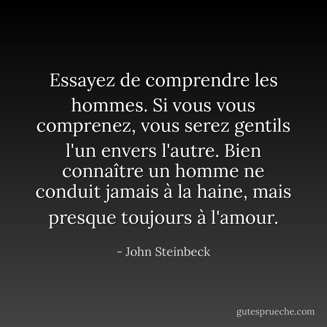 Essayez de comprendre les hommes. Si vous vous comprenez, vous serez gentils l'un envers l'autre. Bien connaître un homme ne conduit jamais à la haine, mais presque toujours à l'amour. - John Steinbeck