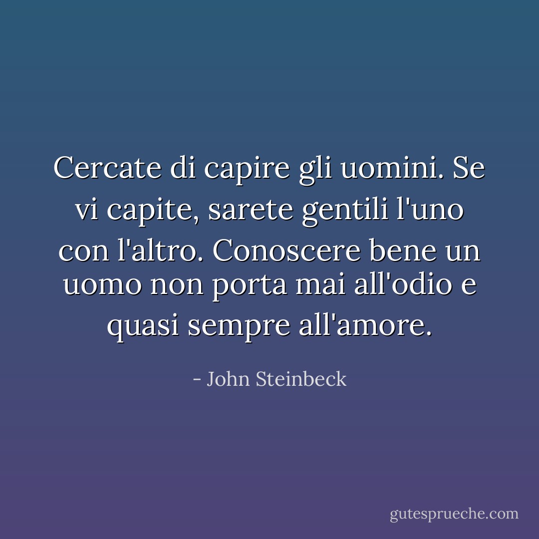 Cercate di capire gli uomini. Se vi capite, sarete gentili l'uno con l'altro. Conoscere bene un uomo non porta mai all'odio e quasi sempre all'amore. - John Steinbeck