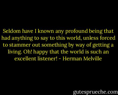 Seldom have I known any profound being that had anything to say to this world, unless forced to stammer out something by way of getting a living. Oh! happy that the world is such an excellent listener! - Herman Melville