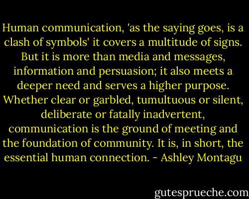 Human communication, 'as the saying goes, is a clash of symbols' it covers a multitude of signs. But it is more than media and messages, information and persuasion; it also meets a deeper need and serves a higher purpose. Whether clear or garbled, tumultuous or silent, deliberate or fatally inadvertent, communication is the ground of meeting and the foundation of community. It is, in short, the essential human connection. - Ashley Montagu