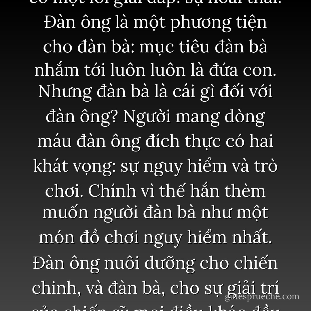 Nơi người đàn bà, tất cả đều là ẩn ngữ: nhưng ẩn ngữ bí mật ấy có một lời giải đáp: sự hoài thai.<br />Đàn ông là một phương tiện cho đàn bà: mục tiêu đàn bà nhắm tới luôn luôn là đứa con. Nhưng đàn bà là cái gì đối với đàn ông?<br />Người mang dòng máu đàn ông đích thực có hai khát vọng: sự nguy hiểm và trò chơi. Chính vì thế hắn thèm muốn người đàn bà như một món đồ chơi nguy hiểm nhất.<br />Đàn ông nuôi dưỡng cho chiến chinh, và đàn bà, cho sự giải trí của chiến sĩ; mọi điều khác đều là điên rồ, ngu xuẩn. - Friedrich Nietzsche