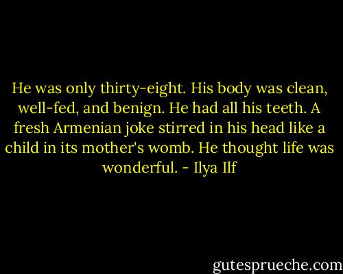 He was only thirty-eight. His body was clean, well-fed, and benign. He had all his teeth. A fresh Armenian joke stirred in his head like a child in its mother's womb. He thought life was wonderful. - Ilya Ilf