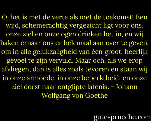 O, het is met de verte als met de toekomst! Een wijd, schemerachtig vergezicht ligt voor ons, onze ziel en onze ogen drinken het in, en wij haken ernaar ons er helemaal aan over te geven, om in alle gelukzaligheid van één groot, heerlijk gevoel te zijn vervuld. Maar och, als we erop afvliegen, dan is alles zoals tevoren en staan wij in onze armoede, in onze beperktheid, en onze ziel dorst naar ontglipte lafenis. - Johann Wolfgang von Goethe