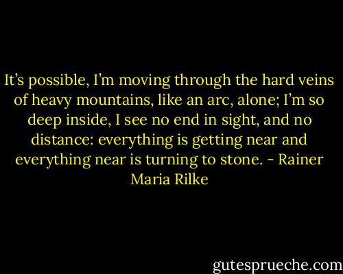 It’s possible, I’m moving through the hard veins of heavy mountains, like an arc, alone; I’m so deep inside, I see no end in sight, and no distance: everything is getting near and everything near is turning to stone. - Rainer Maria Rilke