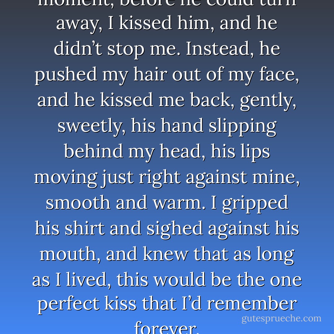 Then before he could break the moment, before he could turn away, I kissed him, and he didn’t stop me. Instead, he pushed my hair out of my face, and he kissed me back, gently, sweetly, his hand slipping behind my head, his lips moving just right against mine, smooth and warm. I gripped his shirt and sighed against his mouth, and knew that as long as I lived, this would be the one perfect kiss that I’d remember forever. - Kristan Higgins