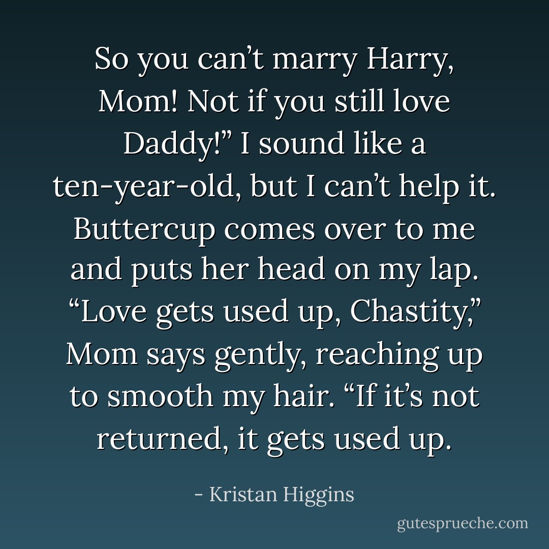 So you can’t marry Harry, Mom! Not if you still love Daddy!” I sound like a ten-year-old, but I can’t help it. Buttercup comes over to me and puts her head on my lap.<br />“Love gets used up, Chastity,” Mom says gently, reaching up to smooth my hair. “If it’s not returned, it gets used up. - Kristan Higgins